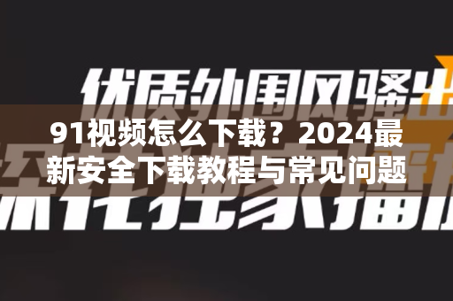 91视频怎么下载？2024最新安全下载教程与常见问题全解-第1张图片-91视频下载91最新官网