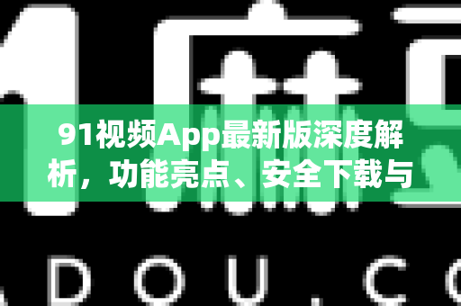 91视频App最新版深度解析，功能亮点、安全下载与使用全攻略